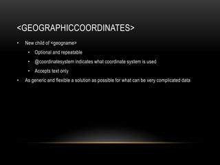 <GEOGRAPHICCOORDINATES>
• New child of <geogname>
• Optional and repeatable
• @coordinatesystem indicates what coordinate system is used
• Accepts text only
• As generic and flexible a solution as possible for what can be very complicated data
 