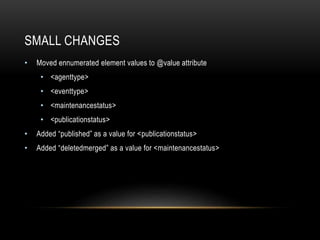 SMALL CHANGES
• Moved ennumerated element values to @value attribute
• <agenttype>
• <eventtype>
• <maintenancestatus>
• <publicationstatus>
• Added “published” as a value for <publicationstatus>
• Added “deletedmerged” as a value for <maintenancestatus>
 