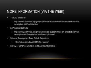 MORE INFORMATION (VIA THE WEB!)
• TS-EAD Web Site
• http://www2.archivists.org/groups/technical-subcommittee-on-encoded-archival-
description-ead/ead-revision
• SAA Standards Portal
• http://www2.archivists.org/groups/technical-subcommittee-on-encoded-archival-
description-ead/encoded-archival-description-ead
• Schema Development Team Github Repository
• http://github.com/SAA-SDT/EAD-Revision
• Library of Congress EAD List and EAD Roundtable List
 