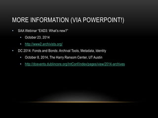 MORE INFORMATION (VIA POWERPOINT!)
• SAA Webinar “EAD3: What’s new?”
• October 23, 2014
• http://www2.archivists.org/
• DC 2014: Fonds and Bonds: Archival Tools, Metadata, Identity
• October 8, 2014, The Harry Ransom Center, UT Austin
• http://dcevents.dublincore.org/IntConf/index/pages/view/2014-archives
 