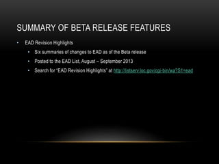 SUMMARY OF BETA RELEASE FEATURES
• EAD Revision Highlights
• Six summaries of changes to EAD as of the Beta release
• Posted to the EAD List, August – September 2013
• Search for “EAD Revision Highlights” at http://listserv.loc.gov/cgi-bin/wa?S1=ead
 