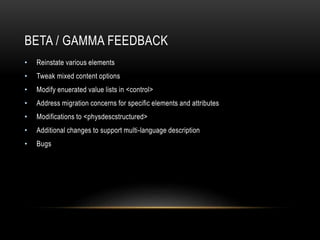 BETA / GAMMA FEEDBACK
• Reinstate various elements
• Tweak mixed content options
• Modify enuerated value lists in <control>
• Address migration concerns for specific elements and attributes
• Modifications to <physdescstructured>
• Additional changes to support multi-language description
• Bugs
 