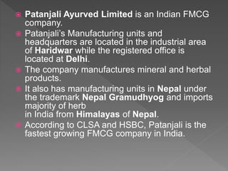  Patanjali Ayurved Limited is an Indian FMCG
company.
 Patanjali’s Manufacturing units and
headquarters are located in the industrial area
of Haridwar while the registered office is
located at Delhi.
 The company manufactures mineral and herbal
products.
 It also has manufacturing units in Nepal under
the trademark Nepal Gramudhyog and imports
majority of herb
in India from Himalayas of Nepal.
 According to CLSA and HSBC, Patanjali is the
fastest growing FMCG company in India.
 