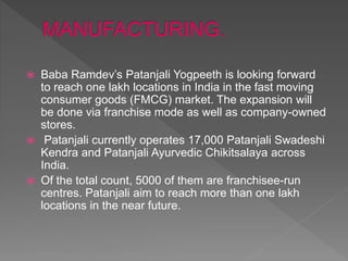  Baba Ramdev’s Patanjali Yogpeeth is looking forward
to reach one lakh locations in India in the fast moving
consumer goods (FMCG) market. The expansion will
be done via franchise mode as well as company-owned
stores.
 Patanjali currently operates 17,000 Patanjali Swadeshi
Kendra and Patanjali Ayurvedic Chikitsalaya across
India.
 Of the total count, 5000 of them are franchisee-run
centres. Patanjali aim to reach more than one lakh
locations in the near future.
 