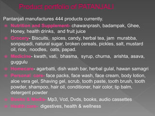 Pantanjali manufactures 444 products currently.
 Nutrition and Supplement- chawanprash, badampak, Ghee,
Honey, health drinks, and fruit juice
 Grocery- Biscuits, spices, candy, herbal tea, jam murabba,
sonpapadi, natural sugar, broken cereals, pickles, salt, mustard
oil, rice, noodles, oats, papad.
 Medicine- kwath, vati, bhasma, syrup, churna, arishta, asava,
guggulu
 Homecare- agarbatti, dish wash bar, herbal gulal, hawan samagri
 Personal care- face packs, face wash, face cream, body lotion,
aloe vera gel, Shaving gel, scrub, tooth paste, tooth brush, tooth
powder, shampoo, hair oil, conditioner, hair color, lip balm,
detergent powder
 Books & Media- Mp3, Vcd, Dvds, books, audio cassettes
 Health care- digestives, health & wellness
 
