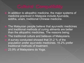  In addition to allopathic medicine, the major systems of
medicine practiced in Malaysia include Ayurveda,
siddha, unani, traditional Chinese medicine.
 The Malaysian people believe that ayurvedic medicines
and traditional methods of curing ailments are better
than the allopathic medicines. The reasons being:
 The traditional culture and believes of Malaysians.
 A survey conducted showed that 31.2 % of the
population prefer ayurvedic medicines. 16.2% prefer
traditional methods of treatment.
 23.9% of Malaysians do Yoga.
 