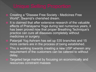  Creating a "Disease Free Society - Medicines Free
World", Swamiji's cherished dream.
 It is claimed that after extensive research of the valuable
effects of Pranayama Yoga during last numerous years, it
has been proved now that proper Breathing Technique's
practice can cure all diseases completely without
medicines or surgery.
 Patanjali Yog Ashram has set up 535 branches and 15
more centers are in the process of being established.
 This is working towards creating a new USP wherein any
requirement of the customers can be catered to without
delay.
 Targeted large market by focusing on economically and
resources constraint masses
 