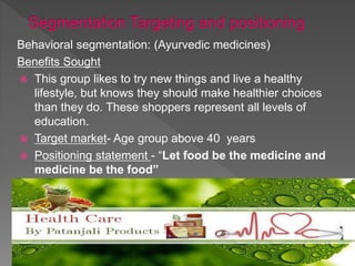 Behavioral segmentation: (Ayurvedic medicines)
Benefits Sought
 This group likes to try new things and live a healthy
lifestyle, but knows they should make healthier choices
than they do. These shoppers represent all levels of
education.
 Target market- Age group above 40 years
 Positioning statement - “Let food be the medicine and
medicine be the food”
 