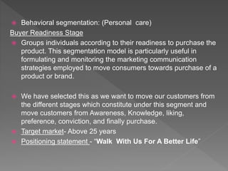  Behavioral segmentation: (Personal care)
Buyer Readiness Stage
 Groups individuals according to their readiness to purchase the
product. This segmentation model is particularly useful in
formulating and monitoring the marketing communication
strategies employed to move consumers towards purchase of a
product or brand.
 We have selected this as we want to move our customers from
the different stages which constitute under this segment and
move customers from Awareness, Knowledge, liking,
preference, conviction, and finally purchase.
 Target market- Above 25 years
 Positioning statement - “Walk With Us For A Better Life”
 
