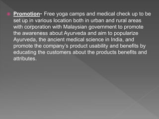  Promotion- Free yoga camps and medical check up to be
set up in various location both in urban and rural areas
with corporation with Malaysian government to promote
the awareness about Ayurveda and aim to popularize
Ayurveda, the ancient medical science in India, and
promote the company’s product usability and benefits by
educating the customers about the products benefits and
attributes.
 