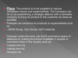  Place- The product is to be supplied to various
convenient stores and supermarkets, The Company can
do so by establishing a strategic alliance with a domestic
company to bring its product to the customer as close as
possible.
 Patanjali can introduce its products to supermarkets such
as
 - ÆON Group, City Grocer, GCH retail etc
 Patanjali marks the entry into the E commerce space of
Malaysia by making its product available in popular e-
commerce sites in the country such as
 Lazada.com.my
 Lelong.com.my
 Groupon.my
 