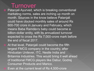  Patanjali Ayurved, which is breaking conventional
marketing norms, sales are inching up month on
month. Sources in the know believe Patanjali
could have clocked monthly sales of around Rs
600-700 crore in January and February, which
means Baba Ramdev's baby could become a
billion-dollar entity, with its annualized turnover
expected to cross the Rs 7,000-crore mark before
the end of fiscal 2017.
 At that level, Patanjali could become the fifth
largest FMCG company in the country, after
Hindustan Unilever, ITC, Nestle India and
Britannia Industries. This would bring it well ahead
of traditional FMCG players like Dabur, Godrej
Consumer Products and Marico.
 Even at the current level of Rs 4,500-crore
 