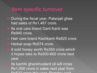  During the fiscal year, Patanjali ghee
had sales of Rs1,467 crore.
 Its oral care brand Dant Kanti was
Rs940 crore.
 Hair care brand Keshkanti Rs825 crore
 Herbal soap Rs574 crore.
 It sold honey worth Rs350 crore which
it hopes take to Rs500-600 crore next
year.
 Its kachhi ghanimustard oil will cross
Rs1,000 crore in sales next year from
 