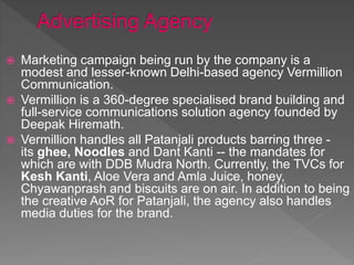  Marketing campaign being run by the company is a
modest and lesser-known Delhi-based agency Vermillion
Communication.
 Vermillion is a 360-degree specialised brand building and
full-service communications solution agency founded by
Deepak Hiremath.
 Vermillion handles all Patanjali products barring three -
its ghee, Noodles and Dant Kanti -- the mandates for
which are with DDB Mudra North. Currently, the TVCs for
Kesh Kanti, Aloe Vera and Amla Juice, honey,
Chyawanprash and biscuits are on air. In addition to being
the creative AoR for Patanjali, the agency also handles
media duties for the brand.
 