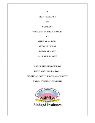 1
A
DESK RESEARCH
ON
COMPANY
“THE ADITYA BIRLA GROUP”
BY
AISHWARYA DESAI
AVINASH PAWAR
POOJA NEMADE
SAURABH RASANE
UNDER THE GUIDANCE OF
PROF. MANISHA PALIWAL
SINGHGAD INSTITUE OF MANAGEMENT
VADGAON (BK), PUNE-411041
 