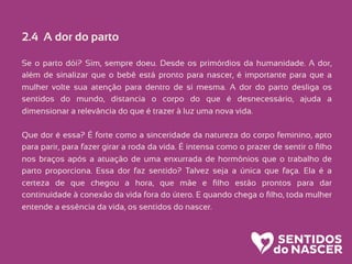 2.4 A dor do parto
Se o parto dói? Sim, sempre doeu. Desde os primórdios da humanidade. A dor,
além de sinalizar que o bebê está pronto para nascer, é importante para que a
mulher volte sua atenção para dentro de si mesma. A dor do parto desliga os
sentidos do mundo, distancia o corpo do que é desnecessário, ajuda a
dimensionar a relevância do que é trazer à luz uma nova vida.
Que dor é essa? É forte como a sinceridade da natureza do corpo feminino, apto
para parir, para fazer girar a roda da vida. É intensa como o prazer de sentir o ﬁlho
nos braços após a atuação de uma enxurrada de hormônios que o trabalho de
parto proporciona. Essa dor faz sentido? Talvez seja a única que faça. Ela é a
certeza de que chegou a hora, que mãe e ﬁlho estão prontos para dar
continuidade à conexão da vida fora do útero. E quando chega o ﬁlho, toda mulher
entende a essência da vida, os sentidos do nascer.
 