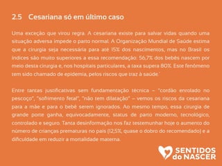 2.5 Cesariana só em último caso
Uma exceção que virou regra. A cesariana existe para salvar vidas quando uma
situação adversa impede o parto normal. A Organização Mundial de Saúde estima
que a cirurgia seja necessária para até 15% dos nascimentos, mas no Brasil os
índices são muito superiores a essa recomendação: 56,7% dos bebês nascem por
meio desta cirurgia e, nos hospitais particulares, a taxa supera 80%. Este fenômeno
tem sido chamado de epidemia, pelos riscos que traz à saúde.´
Entre tantas justiﬁcativas sem fundamentação técnica – “cordão enrolado no
pescoço”, “sofrimento fetal”, “não tem dilatação” – vemos os riscos da cesariana
para a mãe e para o bebê serem ignorados. Ao mesmo tempo, essa cirurgia de
grande porte ganha, equivocadamente, status de parto moderno, tecnológico,
controlado e seguro. Tanta desinformação nos faz testemunhar hoje o aumento do
número de crianças prematuras no país (12,5%, quase o dobro do recomendado) e a
diﬁculdade em reduzir a mortalidade materna.
 