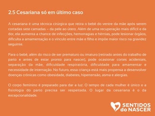 2.5 Cesariana só em último caso
A cesariana é uma técnica cirúrgica que retira o bebê do ventre da mãe após serem
cortadas sete camadas – da pele ao útero. Além de uma recuperação mais difícil e da
dor, ela aumenta a chance de infecções, hemorragias e hérnias, pode lesionar órgãos,
diﬁculta a amamentação e o vínculo entre mãe e ﬁlho e impõe maior risco na gravidez
seguinte.
Para o bebê, além do risco de ser prematuro ou imaturo (retirado antes do trabalho de
parto e antes de estar pronto para nascer), pode ocasionar cortes acidentais,
separação da mãe, diﬁculdade respiratória, diﬁculdade para amamentar e
necessidade de internação. No futuro, essa criança está mais propensa a desenvolver
doenças crônicas como obesidade, diabetes, hipertensão, asma e alergias.
O corpo feminino é preparado para dar a luz. O tempo de cada mulher é único e a
ﬁsiologia do parto precisa ser respeitada. O lugar da cesariana é o da
excepcionalidade.
 