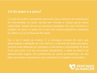 2.6 De quem é o parto?
O corpo da mulher é preparado para parir, mas o excesso de cesarianas e
de intervenções no parto normal tem minado a crença social nessa
capacidade. Apesar de ser um processo ﬁsiológico do corpo feminino, o
trabalho de parto e o parto em si têm sido equivocadamente creditados
ao médico ou ao proﬁssional de saúde.
Dar à luz é tarefa da mulher. É a contração ritmada do útero que
desencadeia a dilatação do colo uterino e a descida do bebê pela pelve.
Quando essa dilatação se completa, a mãe sente a necessidade de fazer
força que, junto com as contrações, possibilitam a saída do bebê e da
placenta pela vagina. Os proﬁssionais de saúde acompanham, ao seu
lado, com apoio e assistência caso necessário. O trabalho é da mulher.
 