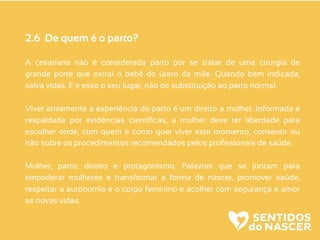 2.6 De quem é o parto?
A cesariana não é considerada parto por se tratar de uma cirurgia de
grande porte que extrai o bebê do útero da mãe. Quando bem indicada,
salva vidas. E é esse o seu lugar, não de substituição ao parto normal.
Viver ativamente a experiência do parto é um direito a mulher. Informada e
respaldada por evidências cientíﬁcas, a mulher deve ter liberdade para
escolher onde, com quem e como quer viver este momento, consentir ou
não sobre os procedimentos recomendados pelos proﬁssionais de saúde.
Mulher, parto, direito e protagonismo. Palavras que se juntam para
empoderar mulheres e transformar a forma de nascer, promover saúde,
respeitar a autonomia e o corpo feminino e acolher com segurança e amor
as novas vidas.
 