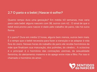 2.7 O parto e o bebê | Nascer é sofrer?
Quanto tempo dura uma gestação? Em média 40 semanas, mas varia
para cada bebê: alguns nascem com 38, outros com 42… O sinal de que o
bebê está pronto para nascer é dado pelo trabalho de parto, não há outra
forma.
E o parto? Dura em média 12 horas, alguns bem menos, outros bem mais.
É o tempo que o bebê necessita para fazer a transição e se adaptar à vida
fora do útero. Nessas horas do trabalho de parto ele recebe hormônios da
mãe que ﬁnalizam sua maturação, dos pulmões, do cérebro… A ocitocina
é o principal: é o hormônio das contrações uterinas, da sexualidade
feminina, do aleitamento materno e do apego entre mãe e ﬁlho. Por isso é
chamado o hormônio do amor.
 
