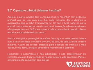 2.7 O parto e o bebê | Nascer é sofrer?
Acelerar o parto também tem consequências. O “sorinho” com ocitocina
artiﬁcial que se usa com este ﬁm pode provocar dor e diminuir a
oxigenação para o bebê. Comumente se diz que o bebê sofre no parto
normal, mas muitas vezes isto decorre das intervenções desnecessárias e
não pelo parto em si. Sofrimento para a mãe e para o bebê quando não se
respeita a normalidade do processo.
Parto é emoção e promoção de saúde. Tudo que o bebê precisa nessa
hora é do aconchego, do cheiro, do calor, do colo, da pele da mãe, do leite
materno. Assim ele recebe proteção para doenças da infância e vida
adulta, como asma, alergias, obesidade, hipertensão e diabetes.
Humanizar o nascimento é não artiﬁcializar e não predeterminar ou
controlar o tempo. É dar sentido ao nascer, deixar a vida acontecer. Parto e
nascimento não combinam com pressa.
 