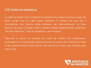 2.8 Violência obstétrica
A violência obstétrica é a violência na assistência à mulher durante o parto. No
Brasil atinge uma em cada quatro mulheres. É invisível por que não é
reconhecida, nem mesmo pelas mulheres, por desconhecerem as boas
práticas no parto. E muitas vezes a mulher é responsabilizada pelo problema:
“ela não colaborou”, “não se comportou , está nervosa”.
Reproduz a cultura de invasão do corpo da mulher com atendimento
desrespeitoso e intervenções desnecessárias no parto, sem informá-la e sem
o seu consentimento. Deixa marcas não apenas no corpo, mas traumas para
toda a vida.
 