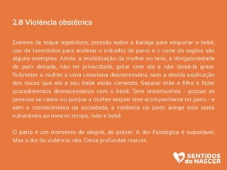 2.8 Violência obstétrica
Exames de toque repetitivos, pressão sobre a barriga para empurrar o bebê,
uso de hormônios para acelerar o trabalho de parto e o corte da vagina são
alguns exemplos. Ainda: a imobilização da mulher no leito, a obrigatoriedade
de parir deitada, não ter privacidade, gritar com ela e não deixá-la gritar.
Submeter a mulher a uma cesariana desnecessária, sem a devida explicação
dos riscos que ela e seu bebê estão correndo. Separar mãe e ﬁlho e fazer
procedimentos desnecessários com o bebê. Sem testemunhas - porque as
pessoas se calam ou porque a mulher sequer teve acompanhante no parto - e
sem o conhecimento da sociedade, a violência no parto atinge dois seres
vulneráveis ao mesmo tempo, mãe e bebê.
O parto é um momento de alegria, de prazer. A dor ﬁsiológica é suportável.
Mas a dor da violência não. Deixa profundas marcas.
 