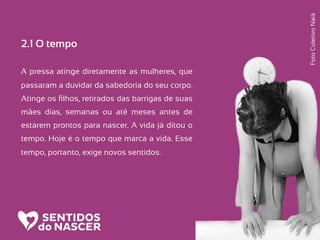 2.1 O tempo
A pressa atinge diretamente as mulheres, que
passaram a duvidar da sabedoria do seu corpo.
Atinge os ﬁlhos, retirados das barrigas de suas
mães dias, semanas ou até meses antes de
estarem prontos para nascer. A vida já ditou o
tempo. Hoje é o tempo que marca a vida. Esse
tempo, portanto, exige novos sentidos.
FotoColetivoNaiá
 