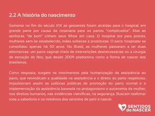 2.2 A história do nascimento
Somente no ﬁm do século XIX as gestantes foram atraídas para o hospital, em
grande parte por causa da cesariana para os partos “complicados”. Mas as
senhoras “de bem” tinham seus ﬁlhos em casa. O hospital era para pobres,
mulheres sem lar estabelecido, mães solteiras e prostitutas. O parto hospitalar se
consolidou apenas há 50 anos. No Brasil, as mulheres passaram a ter duas
alternativas: um parto vaginal cheio de intervenções desnecessárias ou a cirurgia
de extração do feto, que desde 2009 predomina como a forma de nascer dos
brasileiros.
Como resposta, surgem os movimentos pela humanização da assistência ao
parto, que reivindicam a qualidade na assistência e o direito ao parto respeitoso.
Impulsionam assim as políticas públicas de promoção do parto normal e a
implementação da assistência baseada no protagonismo e autonomia da mulher,
nos direitos humanos, nas evidências cientíﬁcas, na segurança. Buscam reaﬁrmar
toda a sabedoria e os mistérios dos sentidos de parir e nascer.
 