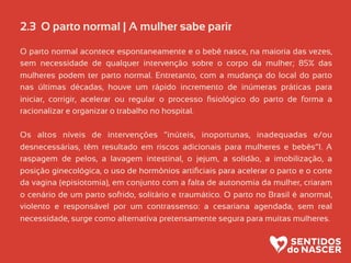 2.3 O parto normal | A mulher sabe parir
O parto normal acontece espontaneamente e o bebê nasce, na maioria das vezes,
sem necessidade de qualquer intervenção sobre o corpo da mulher; 85% das
mulheres podem ter parto normal. Entretanto, com a mudança do local do parto
nas últimas décadas, houve um rápido incremento de inúmeras práticas para
iniciar, corrigir, acelerar ou regular o processo ﬁsiológico do parto de forma a
racionalizar e organizar o trabalho no hospital.
Os altos níveis de intervenções “inúteis, inoportunas, inadequadas e/ou
desnecessárias, têm resultado em riscos adicionais para mulheres e bebês”1. A
raspagem de pelos, a lavagem intestinal, o jejum, a solidão, a imobilização, a
posição ginecológica, o uso de hormônios artiﬁciais para acelerar o parto e o corte
da vagina (episiotomia), em conjunto com a falta de autonomia da mulher, criaram
o cenário de um parto sofrido, solitário e traumático. O parto no Brasil é anormal,
violento e responsável por um contrassenso: a cesariana agendada, sem real
necessidade, surge como alternativa pretensamente segura para muitas mulheres.
 