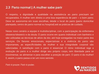 2.3 Parto normal | A mulher sabe parir
O respeito, a dignidade e qualidade na assistência ao parto precisam ser
recuperados. A mulher tem direito a uma boa experiência de parir – o bom parto.
Deve ter autonomia em suas escolhas, desde o local do parto (parto domiciliar
planejado, centro de parto normal ou hospital) até as práticas de cuidado.
Neste novo cenário a equipe é multidisciplinar, com a participação da enfermeira
obstetra/obstetriz e da doula. O parto ocorre em quarto individual com banheiro e
são utilizadas as técnicas de alívio da dor, até hoje sonegadas na maior parte dos
serviços. Os fatores emocionais, expectativas e a vivência do parto são
importantes, as especiﬁcidades da mulher e sua integridade corporal são
valorizadas. A satisfação com o parto é essencial. O ritmo individual rege a
evolução do parto e a mulher dirige seu próprio corpo, tem liberdade para se
movimentar, se alimentar e para escolher a posição de parir. O parto é da mulher!
E, assim, o parto passa a ter um novo sentido.
Parir é prazer. Parir é poder.
 