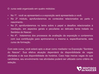 O curso está organizado em quatro módulos:
• No 1º, você se apresentará e a exposição será apresentada a você.
• No 2º módulo, aprofundaremos os conteúdos relacionados ao parto e
nascimento.
• No 3º, aprofundaremos no tema sobre o papel e desafios relacionados à
mediação, em aspectos gerais e peculiares ao delicado tema tratado na
Sentidos do Nascer.
• No 4º, trataremos dos processos de avaliação da exposição e contaremos
com sua contribuição para aprimoramos a mesma e, especificamente, este
curso de formação.
Com este curso, você estará apto a atuar como mediador na Exposição “Sentidos
do Nascer”. Sua efetiva atuação dependerá da disponibilidade de vagas
ofertadas e de sua disponibilidade de horários. Caso haja menos vagas do que
candidatos, seu envolvimento nas atividades poderá ser utilizado como critério de
seleção.
 