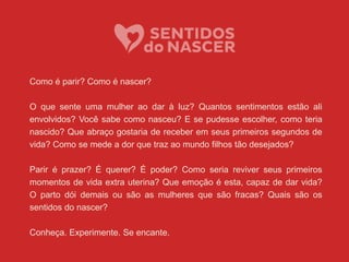 Como é parir? Como é nascer?
O que sente uma mulher ao dar à luz? Quantos sentimentos estão ali
envolvidos? Você sabe como nasceu? E se pudesse escolher, como teria
nascido? Que abraço gostaria de receber em seus primeiros segundos de
vida? Como se mede a dor que traz ao mundo filhos tão desejados?
Parir é prazer? É querer? É poder? Como seria reviver seus primeiros
momentos de vida extra uterina? Que emoção é esta, capaz de dar vida?
O parto dói demais ou são as mulheres que são fracas? Quais são os
sentidos do nascer?
Conheça. Experimente. Se encante.
 
