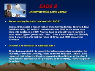 EADS 8
Interview with Louis Gallois
• Are we nearing the end of dual control at EADS ?
Dual control created a French faction and a German faction. It slowed down
decisionmaking. But without these concessions EADS would never have
come into existence in 1999. Now we have to gradually move towards a
more normal type of governance. I don ’t have a miracle solution. The only
thing I am certain of is that the future of Airbus and EADS can only be
European.
• Is Power 8 an industrial or a political plan ?
Airbus has a constraint : to respect the balance among four countries, the
founders, France and Germany, joined by the UK and Spain. I think I have
respected that balance without compromising the efficiency of the plan. I
hope national conflicts will not get worse, on the contrary. They are a poison
for Airbus.
March 2007
 