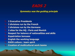 EADS 2
Symmetry was the guiding principle
 2 Executive Presidents
 2 divisions run by the French
 2 divisions run by the Germans
 2 sites for the HQ : Paris and Munich
 Respect for balance of nationalities and skills
 Expatriation bonuses
 English the working language
 EADS culture : team spirit
 Creation of multicultural work teams
 