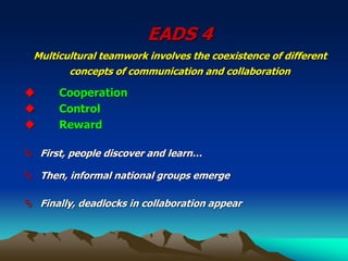EADS 4
Multicultural teamwork involves the coexistence of different
concepts of communication and collaboration
◆ Cooperation
◆ Control
◆ Reward
 First, people discover and learn…
 Then, informal national groups emerge
 Finally, deadlocks in collaboration appear
 