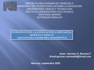 REPÚBLICA BOLIVARIANA DE VENEZUELA
MINISTERIO DEL PODER POPULAR PARA LA EDUCACIÓN
UNIVERSITARIA CIENCIA Y TECNOLOGIA
INSTITUTO UNIVERSITARIO POLITÉCNICO
“SANTIAGO MARIÑO”
EXTENSIÓN MARACAY
INTRODUCCION A LA EDUCACION A DISTANCIA
MODULO I TEMA IV
ASIGNATURA GEOMETRIA DESCRIPTIVA
Autor: German O. Ramírez F
Email:german.ramirez66@Gmail.com
Maracay, septiembre 2020
 