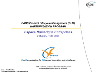 EADS Product Lifecycle Management (PLM)
                                 HARMONIZATION PROGRAM

                              Espace Numérique Entreprises
                                           February, 12th 2008




                                                 PLM Harmonization for ENhanced Integration & eXcellence
                          Plm Harmonization for ENhanced Innovation and eXcellence


                                         “PLM: a coherent , continuous & seamless industrial process
                                             for managing the Product during all its lifecycle”
Jean – Yves Mondon
(PHENIX Programme) – ENE–February 08
 