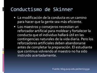 Conductismo de Skinner 
 La modificación de la conducta es un camino 
para hacer que la gente sea más eficiente. 
 Los maestros y consejeros necesitan un 
reforzador artificial para moldear y fortalecer la 
conducta que el individuo hallará útil en las 
contingencias naturales de la vida diaria. Pero los 
reforzadores artificiales deben abandonarse 
antes de completar la preparación. El estudiante 
que continua volviendo al maestro no ha sido 
instruido acertadamente. 
Fuente: blog.pucp.edu.pe/item/13330 
 