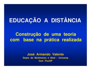 EDUCAÇÃO A DISTÂNCIA

  Construção de uma teoria
com base na prática realizada


        José Armando Valente
     Depto de Multimeios e Nied - Unicamp
                 Ced - PucSP
 