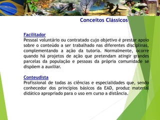 Facilitador
Pessoal voluntário ou contratado cujo objetivo é prestar apoio
sobre o conteúdo a ser trabalhado nas diferentes disciplinas,
complementando a ação da tutoria. Normalmente, ocorre
quando há projetos de ação que pretendam atingir grandes
parcelas da população e pessoas da própria comunidade se
dispõem a auxiliar.
Conteudista
Profissional de todas as ciências e especialidades que, sendo
conhecedor dos princípios básicos da EAD, produz material
didático apropriado para o uso em curso a distância.
Conceitos Clássicos
 