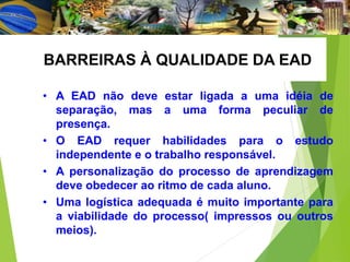 • A EAD não deve estar ligada a uma idéia de
separação, mas a uma forma peculiar de
presença.
• O EAD requer habilidades para o estudo
independente e o trabalho responsável.
• A personalização do processo de aprendizagem
deve obedecer ao ritmo de cada aluno.
• Uma logística adequada é muito importante para
a viabilidade do processo( impressos ou outros
meios).
BARREIRAS À QUALIDADE DA EAD
 