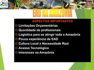 ASPECTOS IMPORTANTES
 Limitações Orçamentárias
 Quantidade de profissionais
 Logística para se atingir toda a Amazônia
 Pouca experiência de EAD
 Cultura Local x Necessidade Real
 Acesso Tecnológico
 Interesses na Amazônia
 