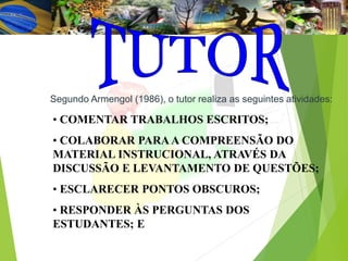 Segundo Armengol (1986), o tutor realiza as seguintes atividades:
• COMENTAR TRABALHOS ESCRITOS;
• COLABORAR PARAA COMPREENSÃO DO
MATERIAL INSTRUCIONAL, ATRAVÉS DA
DISCUSSÃO E LEVANTAMENTO DE QUESTÕES;
• ESCLARECER PONTOS OBSCUROS;
• RESPONDER ÀS PERGUNTAS DOS
ESTUDANTES; E
 