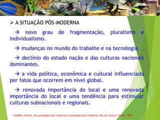  A SITUAÇÃO PÓS-MODERNA
 novo grau de fragmentação, pluralismo e
individualismo.
 mudanças no mundo do trabalho e na tecnologia.
 declínio do estado nação e das culturas nacionais
dominantes.
 a vida política, econômica e cultural influenciada
por fatos que ocorrem em nível global.
 renovada importância do local e uma renovada
importância do local e uma tendência para estimular
culturas subnacionais e regionais.
KUMAR, Krishan. Da sociedade pós-industrial à sociedade pós-moderna. Rio de Janeiro: Zahar, 1997.
 