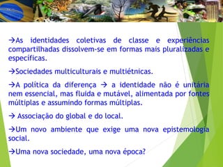 As identidades coletivas de classe e experiências
compartilhadas dissolvem-se em formas mais pluralizadas e
específicas.
Sociedades multiculturais e multiétnicas.
A política da diferença  a identidade não é unitária
nem essencial, mas fluida e mutável, alimentada por fontes
múltiplas e assumindo formas múltiplas.
 Associação do global e do local.
Um novo ambiente que exige uma nova epistemologia
social.
Uma nova sociedade, uma nova época?
 