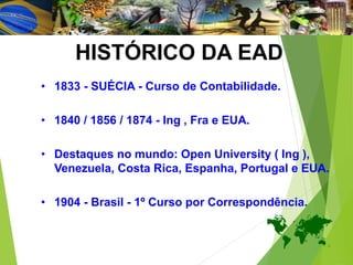 HISTÓRICO DA EAD
• 1833 - SUÉCIA - Curso de Contabilidade.
• 1840 / 1856 / 1874 - Ing , Fra e EUA.
• Destaques no mundo: Open University ( Ing ),
Venezuela, Costa Rica, Espanha, Portugal e EUA.
• 1904 - Brasil - 1º Curso por Correspondência.
 