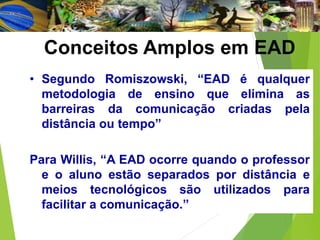 Conceitos Amplos em EAD
• Segundo Romiszowski, “EAD é qualquer
metodologia de ensino que elimina as
barreiras da comunicação criadas pela
distância ou tempo”
Para Willis, “A EAD ocorre quando o professor
e o aluno estão separados por distância e
meios tecnológicos são utilizados para
facilitar a comunicação.”
 