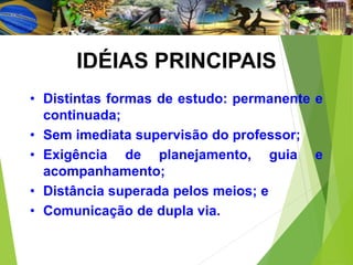 IDÉIAS PRINCIPAIS
• Distintas formas de estudo: permanente e
continuada;
• Sem imediata supervisão do professor;
• Exigência de planejamento, guia e
acompanhamento;
• Distância superada pelos meios; e
• Comunicação de dupla via.
 